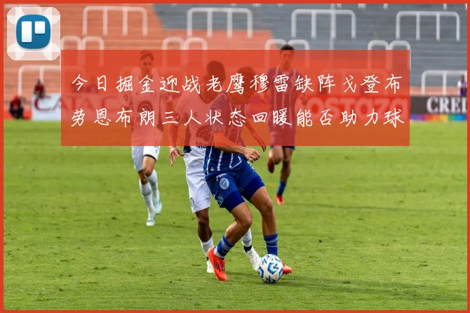 今日掘金迎战老鹰穆雷缺阵戈登布劳恩布朗三人状态回暖能否助力球队取胜