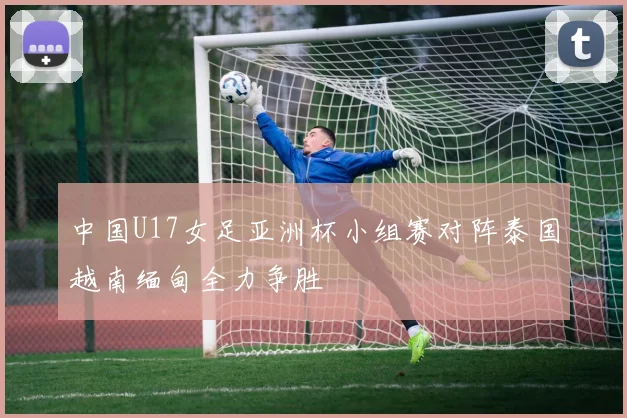 中国U17女足亚洲杯小组赛对阵泰国越南缅甸全力争胜