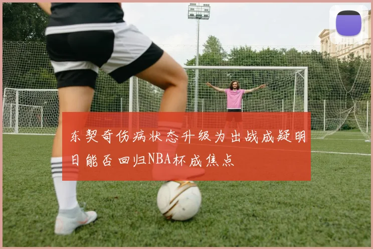 东契奇伤病状态升级为出战成疑明日能否回归NBA杯成焦点