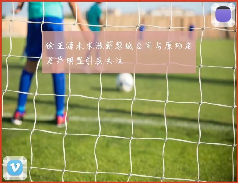 徐正源未求涨薪蓉城合同与原约定差异明显引发关注