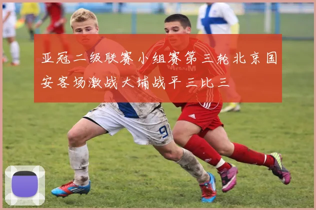 亚冠二级联赛小组赛第三轮北京国安客场激战大埔战平三比三
