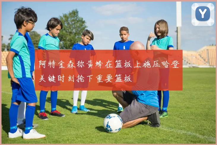 阿特金森称黄蜂在篮板上施压哈登关键时刻抢下重要篮板