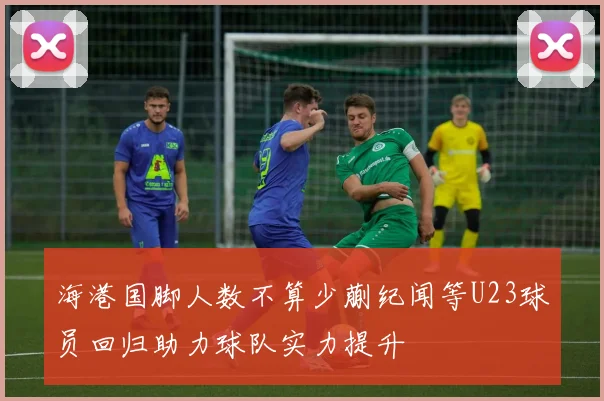 海港国脚人数不算少蒯纪闻等U23球员回归助力球队实力提升