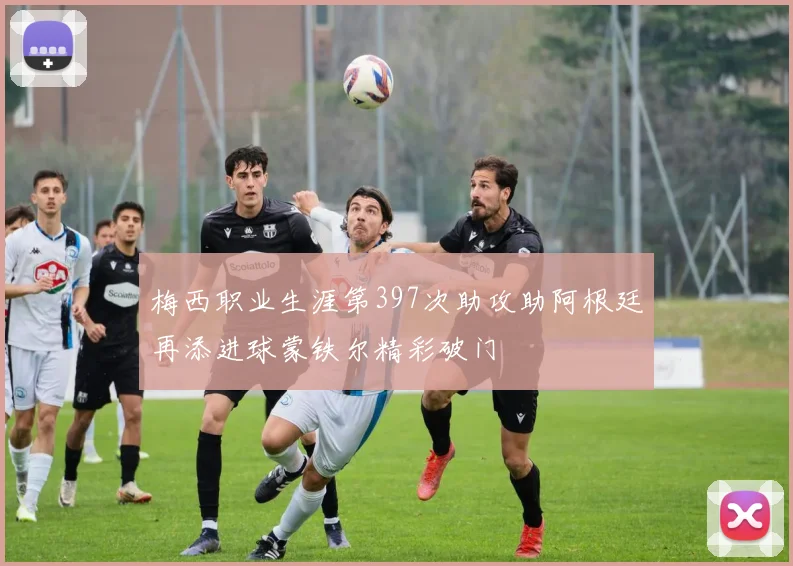 梅西职业生涯第397次助攻助阿根廷再添进球蒙铁尔精彩破门