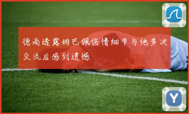 德尚透露姆巴佩伤情细节与他多次交流后感到遗憾