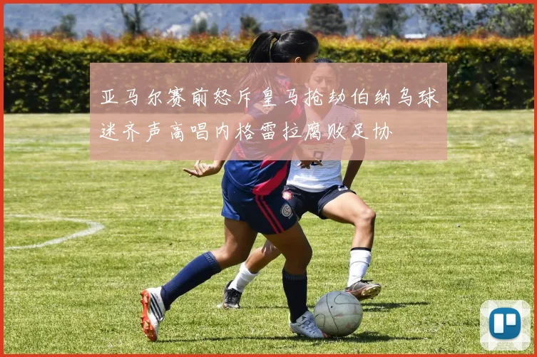 亚马尔赛前怒斥皇马抢劫伯纳乌球迷齐声高唱内格雷拉腐败足协