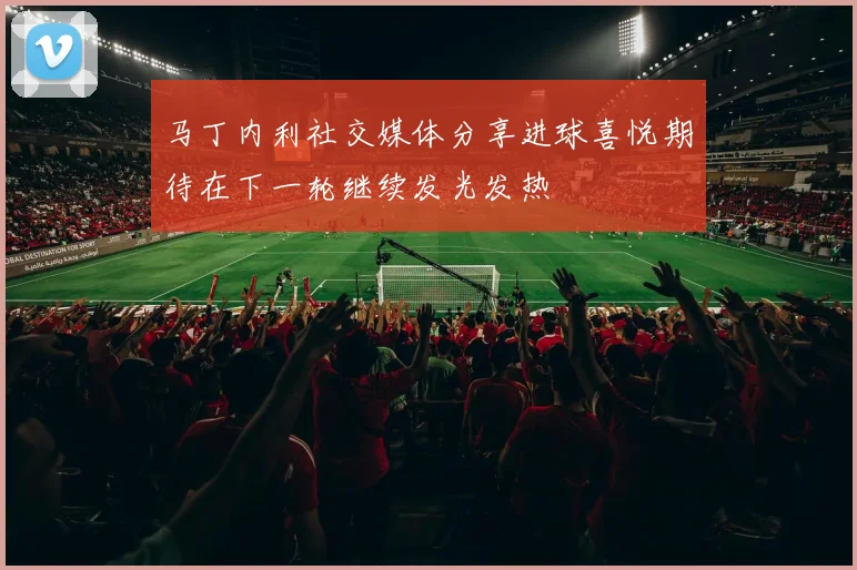 马丁内利社交媒体分享进球喜悦期待在下一轮继续发光发热