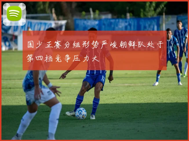 国少正赛分组形势严峻朝鲜队处于第四档竞争压力大