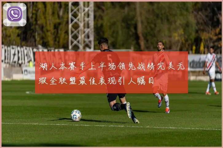 湖人本赛季上半场领先战绩完美无瑕全联盟最佳表现引人瞩目