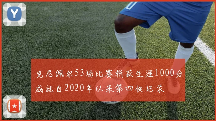 克尼佩尔53场比赛斩获生涯1000分成就自2020年以来第四快记录