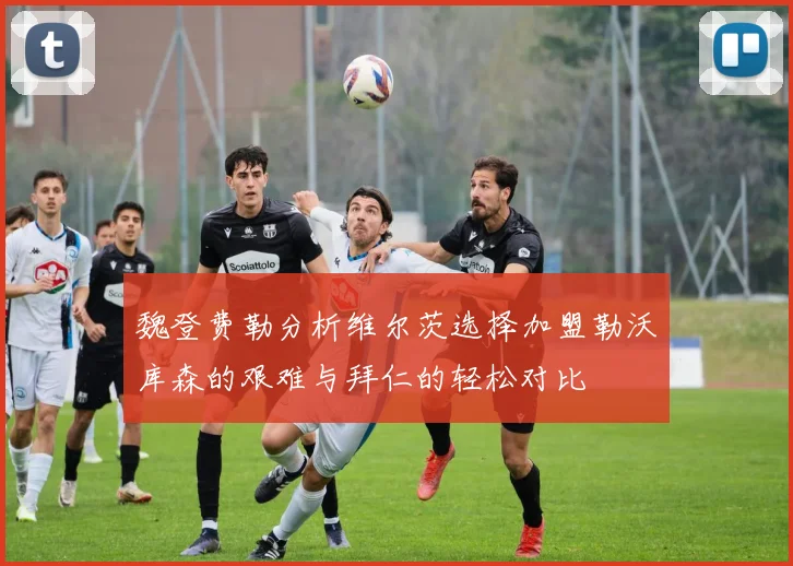 魏登费勒分析维尔茨选择加盟勒沃库森的艰难与拜仁的轻松对比