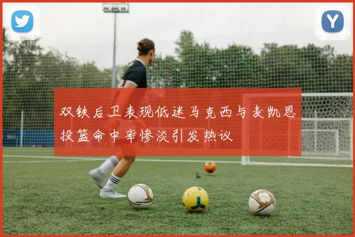 双铁后卫表现低迷马克西与麦凯恩投篮命中率惨淡引发热议