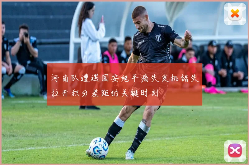 河南队遭遇国安绝平痛失良机错失拉开积分差距的关键时刻