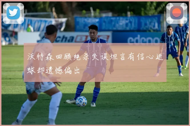 沃特森回顾绝杀失误坦言有信心进球却遗憾偏出