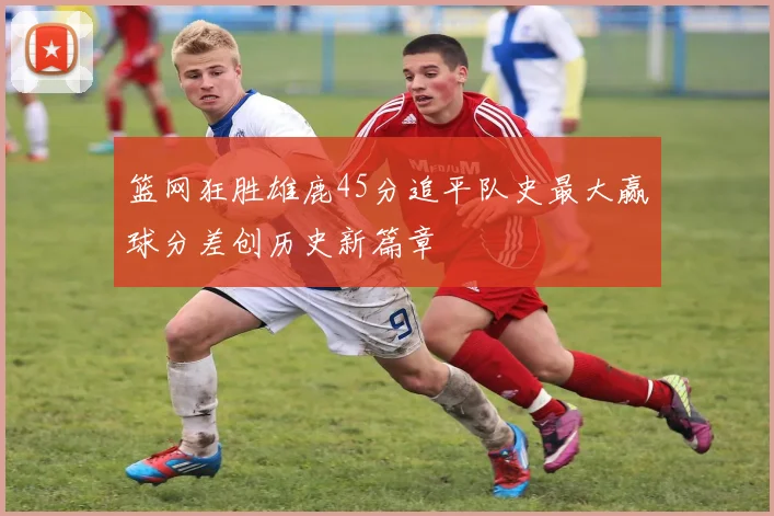 篮网狂胜雄鹿45分追平队史最大赢球分差创历史新篇章
