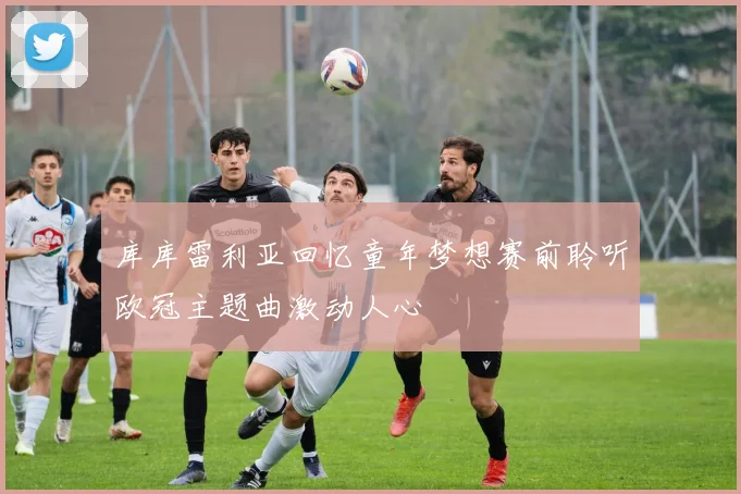 库库雷利亚回忆童年梦想赛前聆听欧冠主题曲激动人心