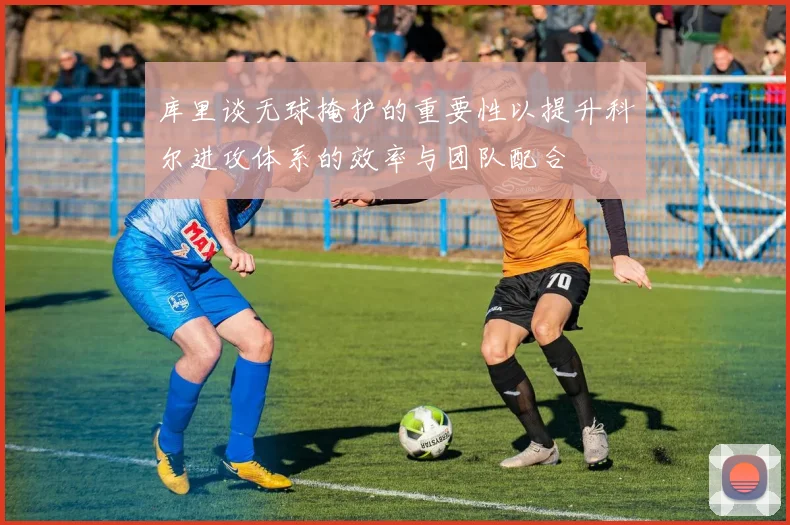 库里谈无球掩护的重要性以提升科尔进攻体系的效率与团队配合