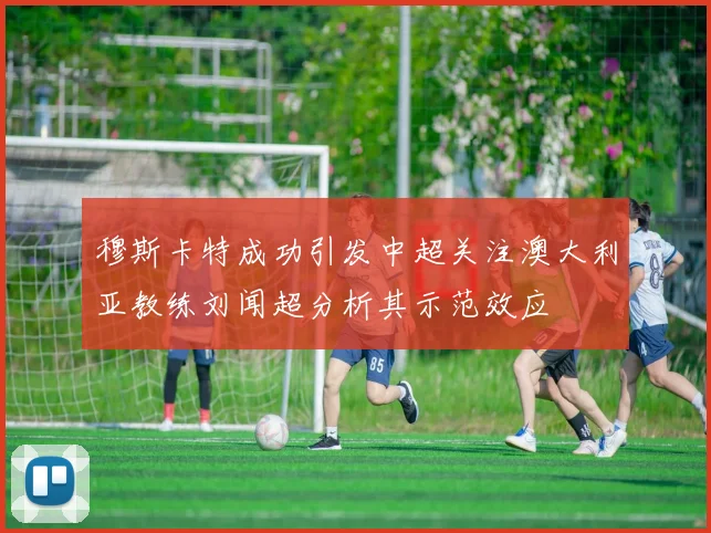 穆斯卡特成功引发中超关注澳大利亚教练刘闻超分析其示范效应