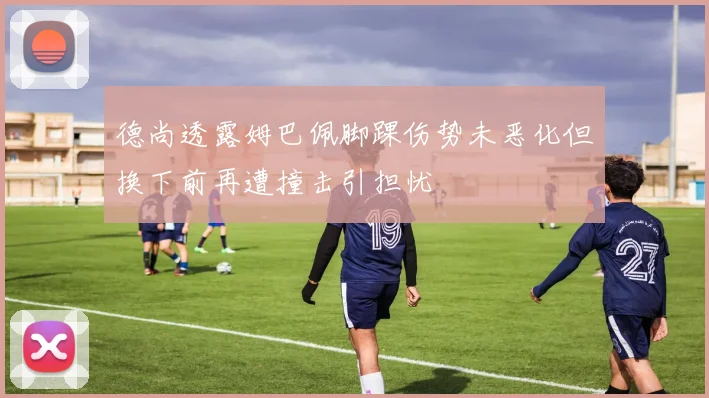 德尚透露姆巴佩脚踝伤势未恶化但换下前再遭撞击引担忧