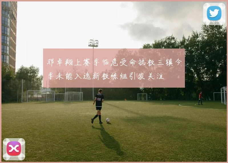 邓卓翔上赛季临危受命执教三镇今季未能入选新教练组引发关注