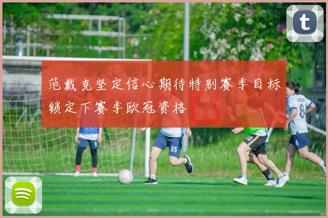 范戴克坚定信心期待特别赛季目标锁定下赛季欧冠资格
