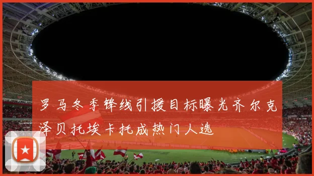 罗马冬季锋线引援目标曝光齐尔克泽贝托埃卡托成热门人选