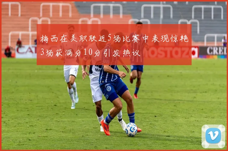 梅西在美职联近5场比赛中表现惊艳3场获满分10分引发热议