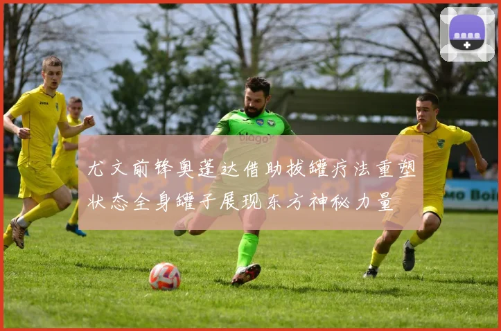 尤文前锋奥蓬达借助拔罐疗法重塑状态全身罐子展现东方神秘力量