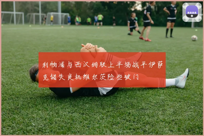 利物浦与西汉姆联上半场战平伊萨克错失良机维尔茨险些破门