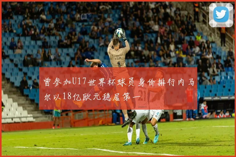 曾参加U17世界杯球员身价排行内马尔以18亿欧元稳居第一