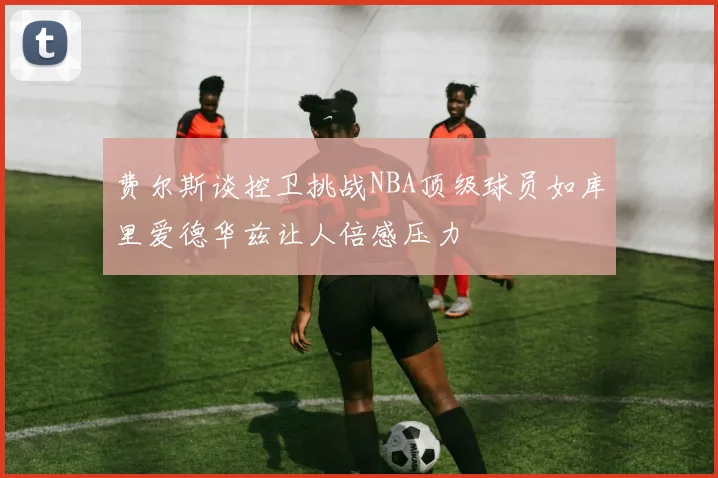 费尔斯谈控卫挑战NBA顶级球员如库里爱德华兹让人倍感压力