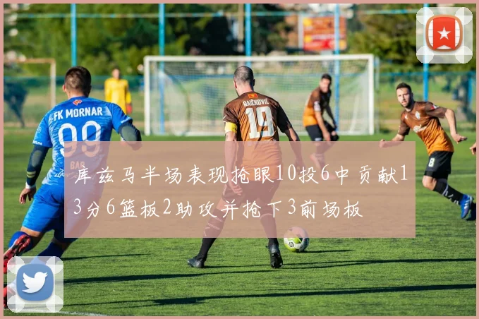 库兹马半场表现抢眼10投6中贡献13分6篮板2助攻并抢下3前场板