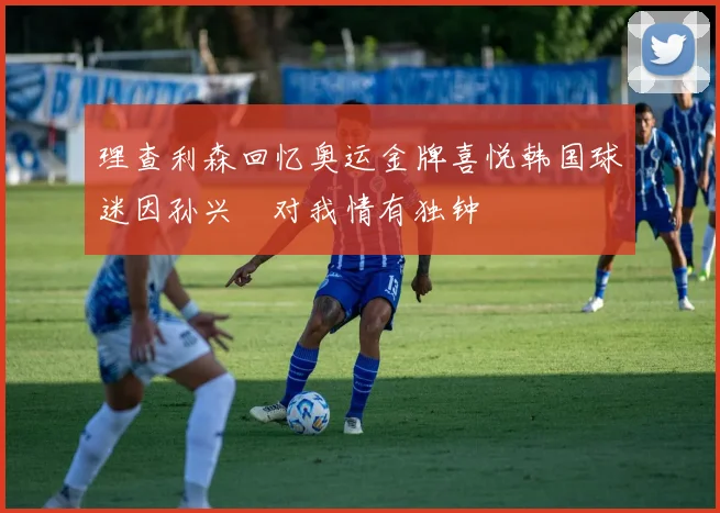 理查利森回忆奥运金牌喜悦韩国球迷因孙兴慜对我情有独钟