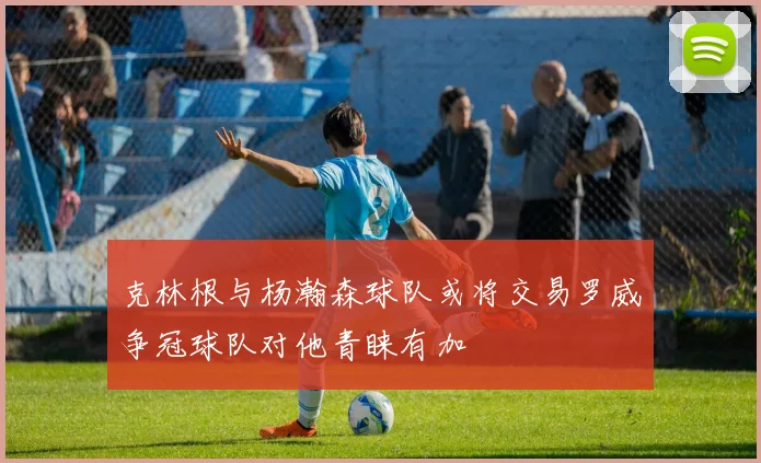 克林根与杨瀚森球队或将交易罗威争冠球队对他青睐有加